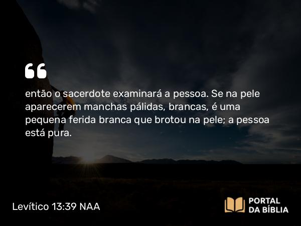 Levítico 13:39 NAA - então o sacerdote examinará a pessoa. Se na pele aparecerem manchas pálidas, brancas, é uma pequena ferida branca que brotou na pele; a pessoa está pura.