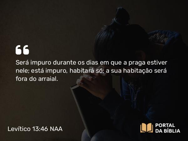 Levítico 13:46 NAA - Será impuro durante os dias em que a praga estiver nele; está impuro, habitará só; a sua habitação será fora do arraial.