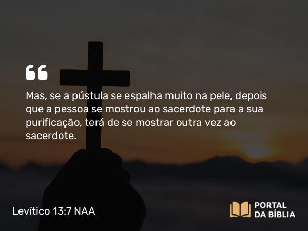 Levítico 13:7 NAA - Mas, se a pústula se espalha muito na pele, depois que a pessoa se mostrou ao sacerdote para a sua purificação, terá de se mostrar outra vez ao sacerdote.