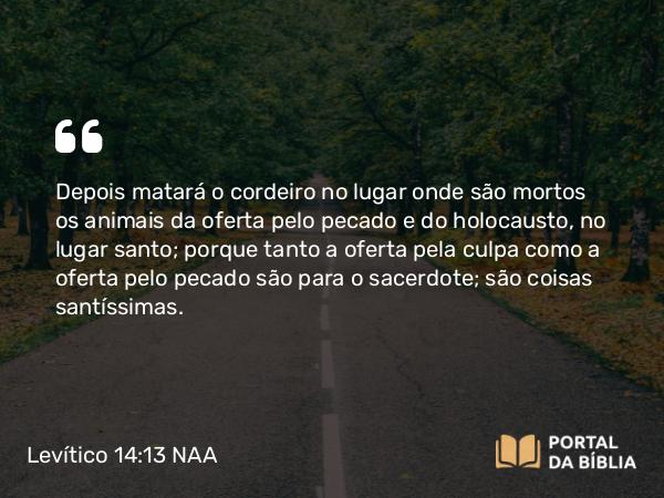 Levítico 14:13 NAA - Depois matará o cordeiro no lugar onde são mortos os animais da oferta pelo pecado e do holocausto, no lugar santo; porque tanto a oferta pela culpa como a oferta pelo pecado são para o sacerdote; são coisas santíssimas.