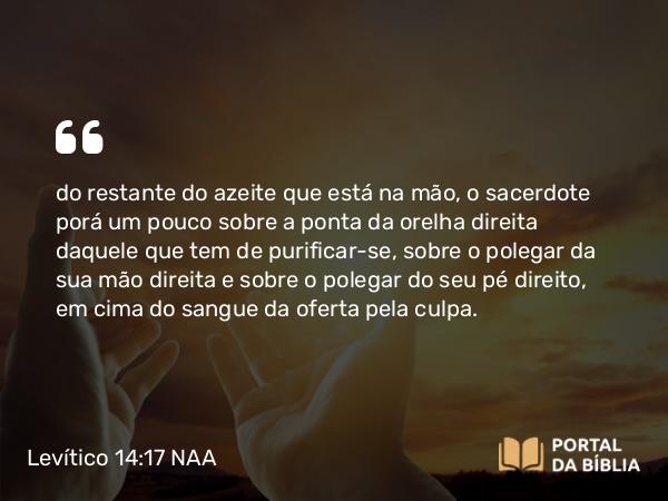 Levítico 14:17 NAA - do restante do azeite que está na mão, o sacerdote porá um pouco sobre a ponta da orelha direita daquele que tem de purificar-se, sobre o polegar da sua mão direita e sobre o polegar do seu pé direito, em cima do sangue da oferta pela culpa.