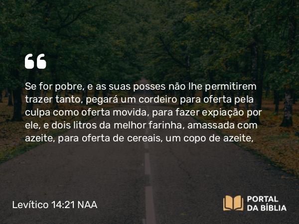 Levítico 14:21 NAA - Se for pobre, e as suas posses não lhe permitirem trazer tanto, pegará um cordeiro para oferta pela culpa como oferta movida, para fazer expiação por ele, e dois litros da melhor farinha, amassada com azeite, para oferta de cereais, um copo de azeite,