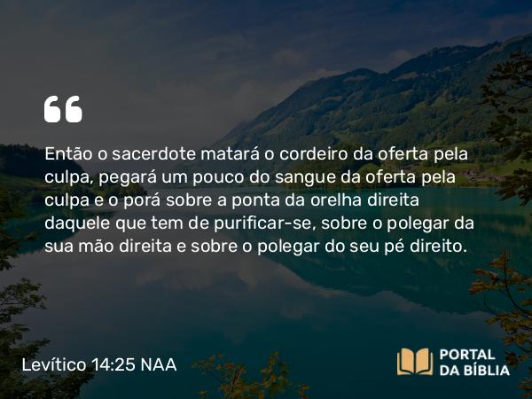 Levítico 14:25 NAA - Então o sacerdote matará o cordeiro da oferta pela culpa, pegará um pouco do sangue da oferta pela culpa e o porá sobre a ponta da orelha direita daquele que tem de purificar-se, sobre o polegar da sua mão direita e sobre o polegar do seu pé direito.