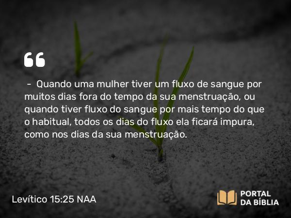 Levítico 15:25-27 NAA - — Quando uma mulher tiver um fluxo de sangue por muitos dias fora do tempo da sua menstruação, ou quando tiver fluxo do sangue por mais tempo do que o habitual, todos os dias do fluxo ela ficará impura, como nos dias da sua menstruação.