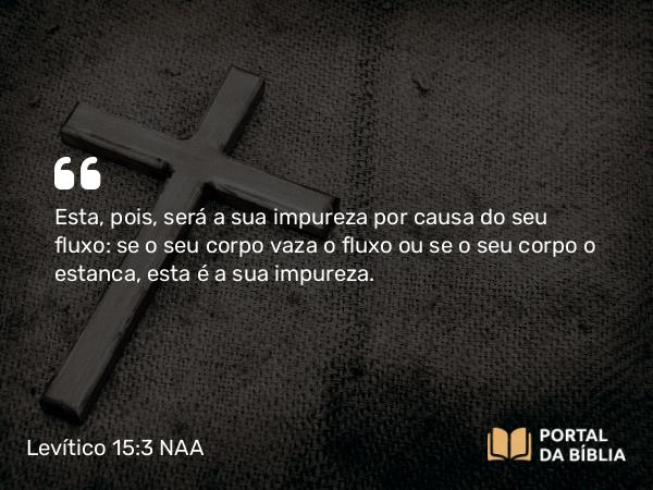 Levítico 15:3 NAA - Esta, pois, será a sua impureza por causa do seu fluxo: se o seu corpo vaza o fluxo ou se o seu corpo o estanca, esta é a sua impureza.