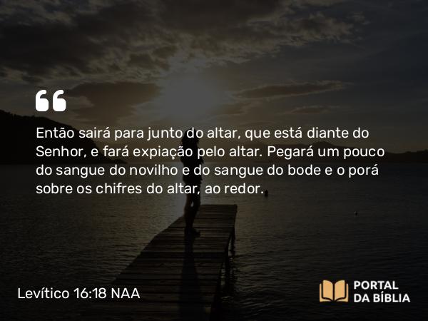 Levítico 16:18 NAA - Então sairá para junto do altar, que está diante do Senhor, e fará expiação pelo altar. Pegará um pouco do sangue do novilho e do sangue do bode e o porá sobre os chifres do altar, ao redor.