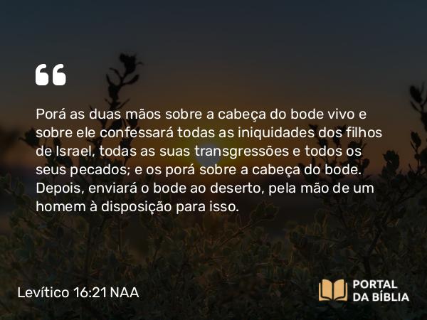 Levítico 16:21 NAA - Porá as duas mãos sobre a cabeça do bode vivo e sobre ele confessará todas as iniquidades dos filhos de Israel, todas as suas transgressões e todos os seus pecados; e os porá sobre a cabeça do bode. Depois, enviará o bode ao deserto, pela mão de um homem à disposição para isso.