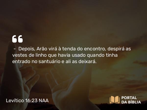 Levítico 16:23 NAA - — Depois, Arão virá à tenda do encontro, despirá as vestes de linho que havia usado quando tinha entrado no santuário e ali as deixará.