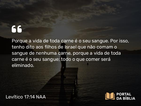 Levítico 17:14 NAA - Porque a vida de toda carne é o seu sangue. Por isso, tenho dito aos filhos de Israel que não comam o sangue de nenhuma carne, porque a vida de toda carne é o seu sangue; todo o que comer será eliminado.