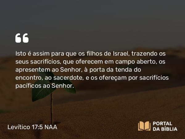 Levítico 17:5 NAA - Isto é assim para que os filhos de Israel, trazendo os seus sacrifícios, que oferecem em campo aberto, os apresentem ao Senhor, à porta da tenda do encontro, ao sacerdote, e os ofereçam por sacrifícios pacíficos ao Senhor.