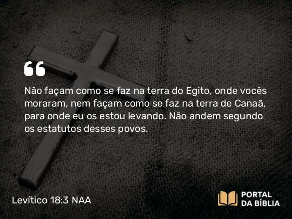 Levítico 18:3 NAA - Não façam como se faz na terra do Egito, onde vocês moraram, nem façam como se faz na terra de Canaã, para onde eu os estou levando. Não andem segundo os estatutos desses povos.