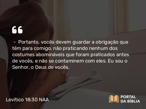 Levítico 18:30 NAA - — Portanto, vocês devem guardar a obrigação que têm para comigo, não praticando nenhum dos costumes abomináveis que foram praticados antes de vocês, e não se contaminem com eles. Eu sou o Senhor, o Deus de vocês.