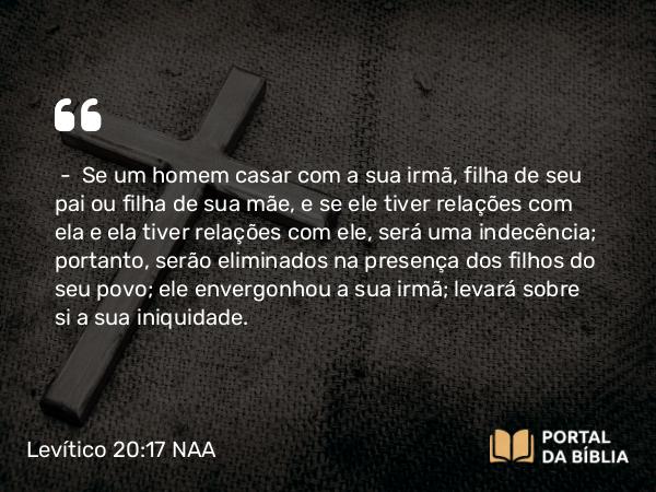 Levítico 20:17 NAA - — Se um homem casar com a sua irmã, filha de seu pai ou filha de sua mãe, e se ele tiver relações com ela e ela tiver relações com ele, será uma indecência; portanto, serão eliminados na presença dos filhos do seu povo; ele envergonhou a sua irmã; levará sobre si a sua iniquidade.