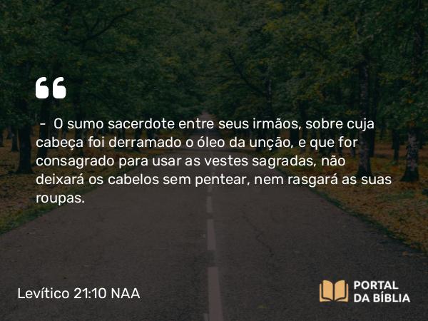 Levítico 21:10 NAA - — O sumo sacerdote entre seus irmãos, sobre cuja cabeça foi derramado o óleo da unção, e que for consagrado para usar as vestes sagradas, não deixará os cabelos sem pentear, nem rasgará as suas roupas.