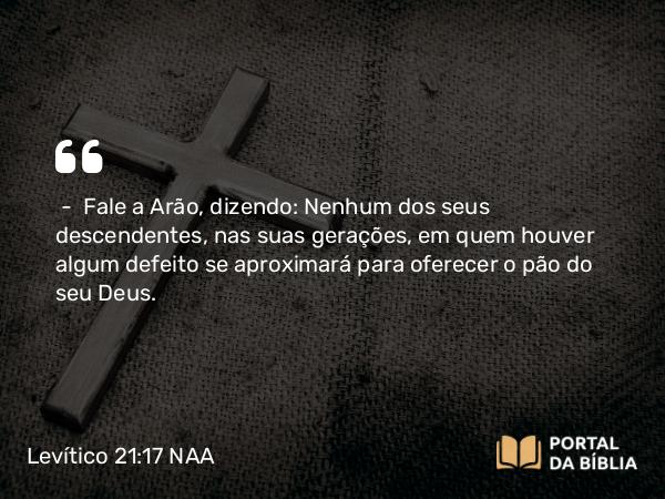 Levítico 21:17-18 NAA - — Fale a Arão, dizendo: Nenhum dos seus descendentes, nas suas gerações, em quem houver algum defeito se aproximará para oferecer o pão do seu Deus.