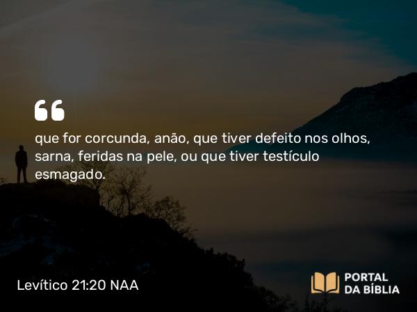 Levítico 21:20 NAA - que for corcunda, anão, que tiver defeito nos olhos, sarna, feridas na pele, ou que tiver testículo esmagado.