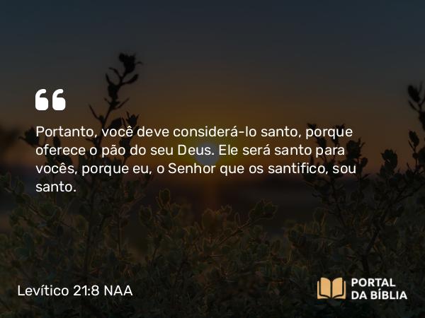 Levítico 21:8 NAA - Portanto, você deve considerá-lo santo, porque oferece o pão do seu Deus. Ele será santo para vocês, porque eu, o Senhor que os santifico, sou santo.