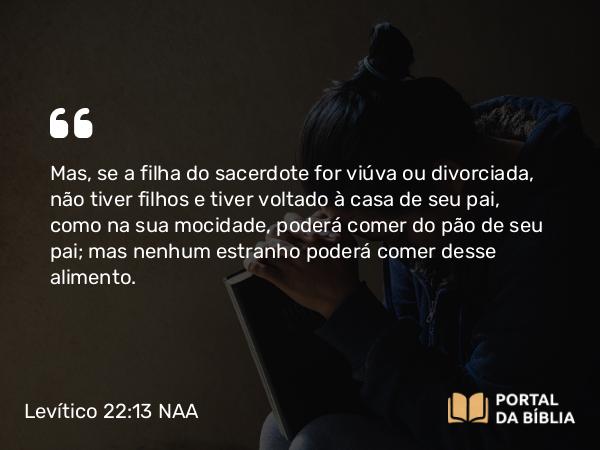 Levítico 22:13 NAA - Mas, se a filha do sacerdote for viúva ou divorciada, não tiver filhos e tiver voltado à casa de seu pai, como na sua mocidade, poderá comer do pão de seu pai; mas nenhum estranho poderá comer desse alimento.