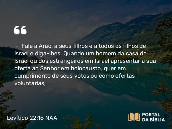 Levítico 22:18-19 NAA - — Fale a Arão, a seus filhos e a todos os filhos de Israel e diga-lhes: Quando um homem da casa de Israel ou dos estrangeiros em Israel apresentar a sua oferta ao Senhor em holocausto, quer em cumprimento de seus votos ou como ofertas voluntárias,