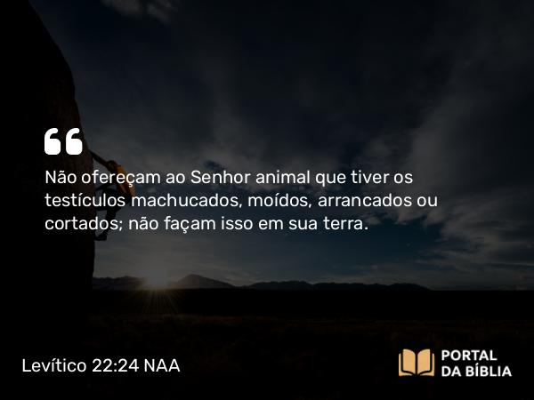 Levítico 22:24 NAA - Não ofereçam ao Senhor animal que tiver os testículos machucados, moídos, arrancados ou cortados; não façam isso em sua terra.