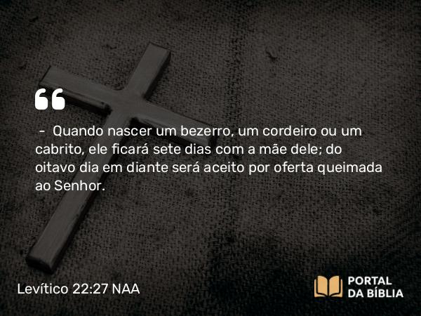 Levítico 22:27 NAA - — Quando nascer um bezerro, um cordeiro ou um cabrito, ele ficará sete dias com a mãe dele; do oitavo dia em diante será aceito por oferta queimada ao Senhor.