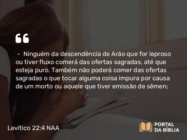 Levítico 22:4 NAA - — Ninguém da descendência de Arão que for leproso ou tiver fluxo comerá das ofertas sagradas, até que esteja puro. Também não poderá comer das ofertas sagradas o que tocar alguma coisa impura por causa de um morto ou aquele que tiver emissão de sêmen;