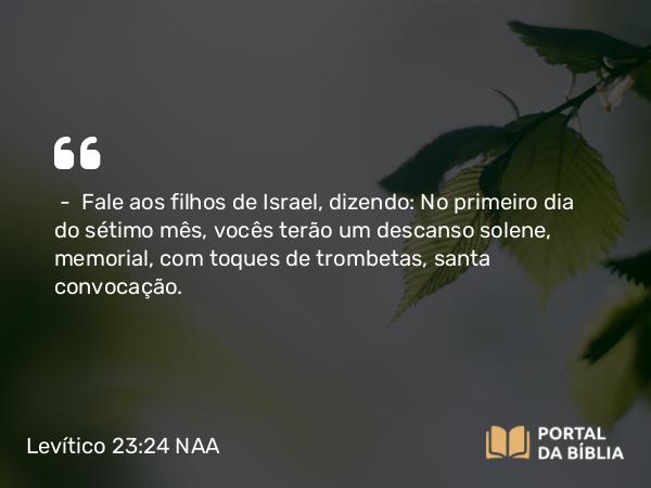 Levítico 23:24 NAA - — Fale aos filhos de Israel, dizendo: No primeiro dia do sétimo mês, vocês terão um descanso solene, memorial, com toques de trombetas, santa convocação.