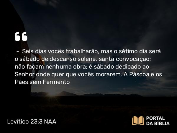 Levítico 23:3 NAA - — Seis dias vocês trabalharão, mas o sétimo dia será o sábado de descanso solene, santa convocação; não façam nenhuma obra; é sábado dedicado ao Senhor onde quer que vocês morarem.