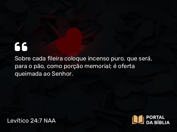 Levítico 24:7 NAA - Sobre cada fileira coloque incenso puro, que será, para o pão, como porção memorial; é oferta queimada ao Senhor.