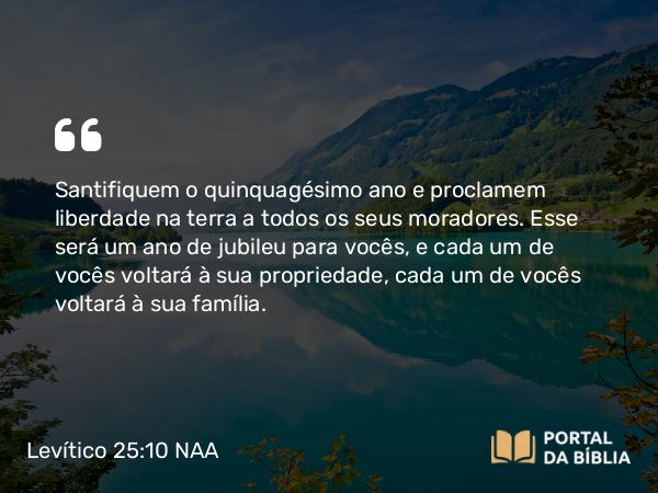 Levítico 25:10 NAA - Santifiquem o quinquagésimo ano e proclamem liberdade na terra a todos os seus moradores. Esse será um ano de jubileu para vocês, e cada um de vocês voltará à sua propriedade, cada um de vocês voltará à sua família.