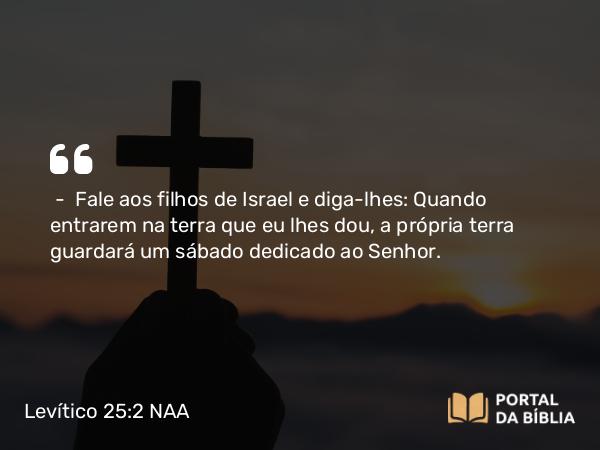 Levítico 25:2 NAA - — Fale aos filhos de Israel e diga-lhes: Quando entrarem na terra que eu lhes dou, a própria terra guardará um sábado dedicado ao Senhor.