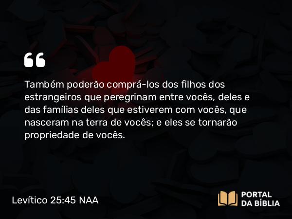 Levítico 25:45 NAA - Também poderão comprá-los dos filhos dos estrangeiros que peregrinam entre vocês, deles e das famílias deles que estiverem com vocês, que nasceram na terra de vocês; e eles se tornarão propriedade de vocês.