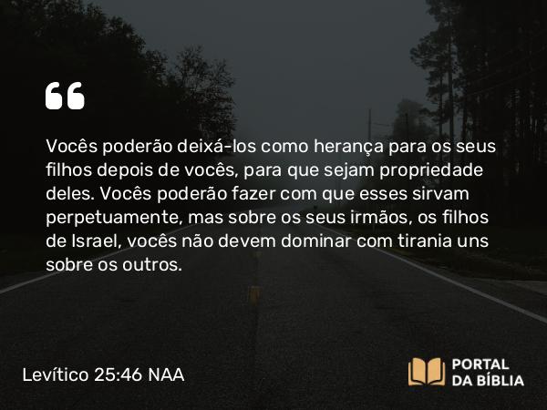 Levítico 25:46 NAA - Vocês poderão deixá-los como herança para os seus filhos depois de vocês, para que sejam propriedade deles. Vocês poderão fazer com que esses sirvam perpetuamente, mas sobre os seus irmãos, os filhos de Israel, vocês não devem dominar com tirania uns sobre os outros.