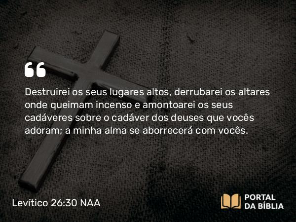 Levítico 26:30 NAA - Destruirei os seus lugares altos, derrubarei os altares onde queimam incenso e amontoarei os seus cadáveres sobre o cadáver dos deuses que vocês adoram; a minha alma se aborrecerá com vocês.