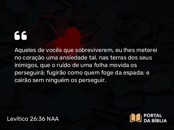 Levítico 26:36 NAA - Aqueles de vocês que sobreviverem, eu lhes meterei no coração uma ansiedade tal, nas terras dos seus inimigos, que o ruído de uma folha movida os perseguirá; fugirão como quem foge da espada; e cairão sem ninguém os perseguir.