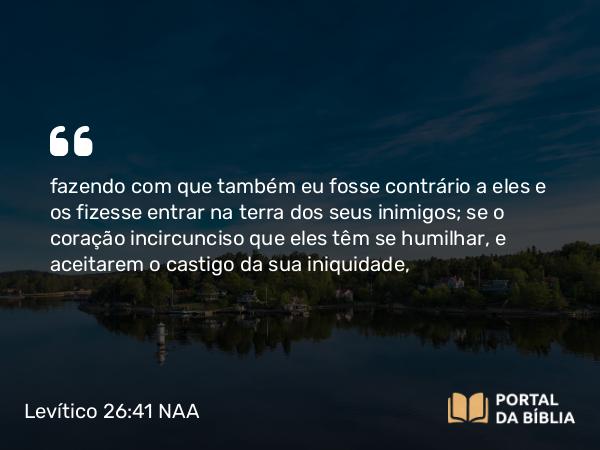 Levítico 26:41-42 NAA - fazendo com que também eu fosse contrário a eles e os fizesse entrar na terra dos seus inimigos; se o coração incircunciso que eles têm se humilhar, e aceitarem o castigo da sua iniquidade,