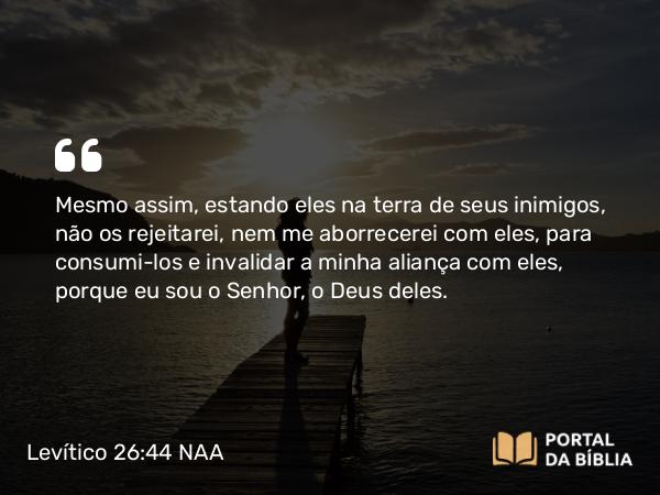 Levítico 26:44 NAA - Mesmo assim, estando eles na terra de seus inimigos, não os rejeitarei, nem me aborrecerei com eles, para consumi-los e invalidar a minha aliança com eles, porque eu sou o Senhor, o Deus deles.