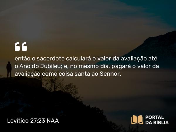 Levítico 27:23 NAA - então o sacerdote calculará o valor da avaliação até o Ano do Jubileu; e, no mesmo dia, pagará o valor da avaliação como coisa santa ao Senhor.