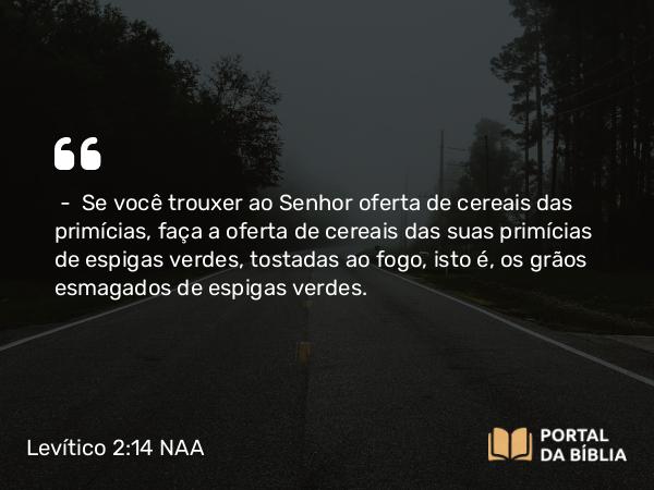 Levítico 2:14-16 NAA - — Se você trouxer ao Senhor oferta de cereais das primícias, faça a oferta de cereais das suas primícias de espigas verdes, tostadas ao fogo, isto é, os grãos esmagados de espigas verdes.