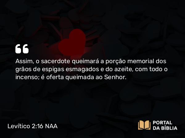 Levítico 2:16 NAA - Assim, o sacerdote queimará a porção memorial dos grãos de espigas esmagados e do azeite, com todo o incenso; é oferta queimada ao Senhor.