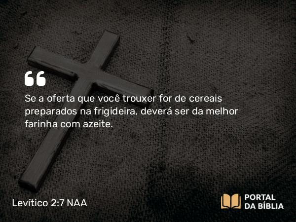 Levítico 2:7 NAA - Se a oferta que você trouxer for de cereais preparados na frigideira, deverá ser da melhor farinha com azeite.