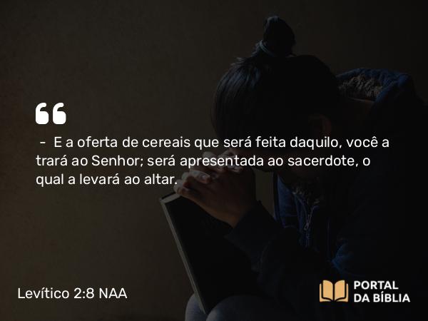 Levítico 2:8 NAA - — E a oferta de cereais que será feita daquilo, você a trará ao Senhor; será apresentada ao sacerdote, o qual a levará ao altar.