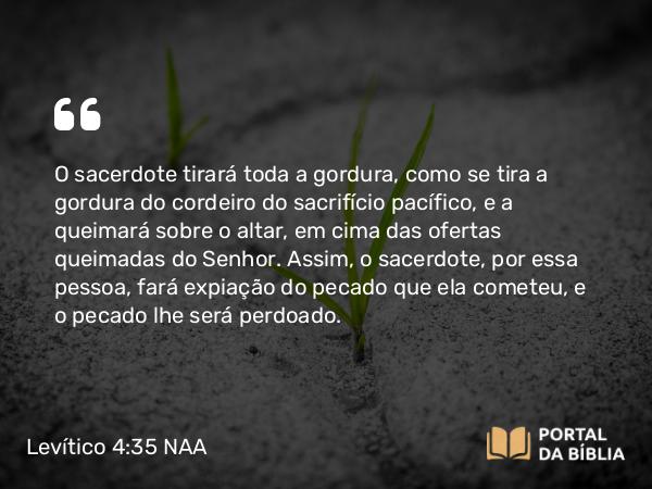 Levítico 4:35 NAA - O sacerdote tirará toda a gordura, como se tira a gordura do cordeiro do sacrifício pacífico, e a queimará sobre o altar, em cima das ofertas queimadas do Senhor. Assim, o sacerdote, por essa pessoa, fará expiação do pecado que ela cometeu, e o pecado lhe será perdoado.