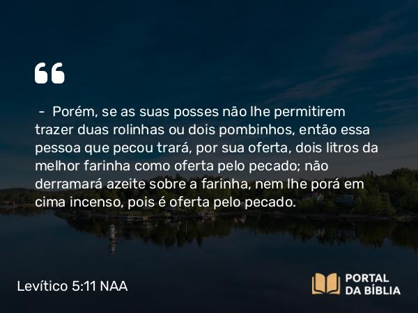 Levítico 5:11-19 NAA - — Porém, se as suas posses não lhe permitirem trazer duas rolinhas ou dois pombinhos, então essa pessoa que pecou trará, por sua oferta, dois litros da melhor farinha como oferta pelo pecado; não derramará azeite sobre a farinha, nem lhe porá em cima incenso, pois é oferta pelo pecado.