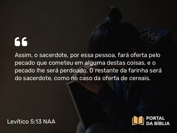 Levítico 5:13 NAA - Assim, o sacerdote, por essa pessoa, fará oferta pelo pecado que cometeu em alguma destas coisas, e o pecado lhe será perdoado. O restante da farinha será do sacerdote, como no caso da oferta de cereais.