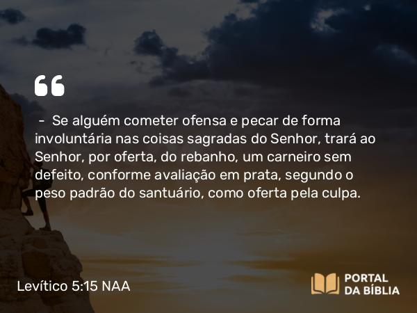 Levítico 5:15-16 NAA - — Se alguém cometer ofensa e pecar de forma involuntária nas coisas sagradas do Senhor, trará ao Senhor, por oferta, do rebanho, um carneiro sem defeito, conforme avaliação em prata, segundo o peso padrão do santuário, como oferta pela culpa.