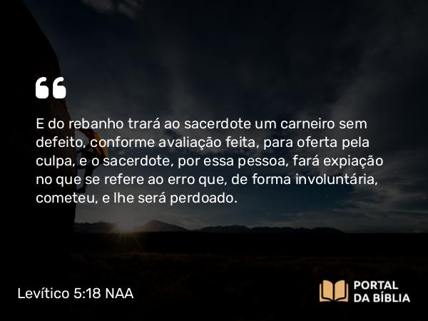 Levítico 5:18 NAA - E do rebanho trará ao sacerdote um carneiro sem defeito, conforme avaliação feita, para oferta pela culpa, e o sacerdote, por essa pessoa, fará expiação no que se refere ao erro que, de forma involuntária, cometeu, e lhe será perdoado.