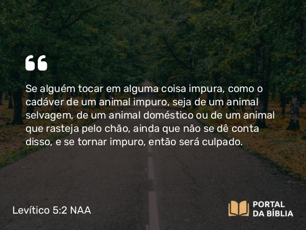 Levítico 5:2 NAA - Se alguém tocar em alguma coisa impura, como o cadáver de um animal impuro, seja de um animal selvagem, de um animal doméstico ou de um animal que rasteja pelo chão, ainda que não se dê conta disso, e se tornar impuro, então será culpado.