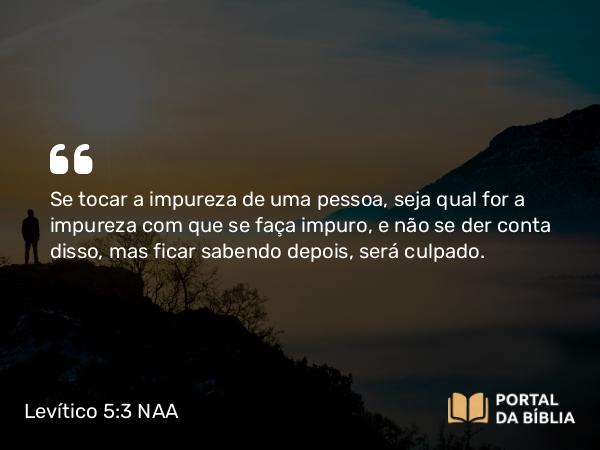 Levítico 5:3 NAA - Se tocar a impureza de uma pessoa, seja qual for a impureza com que se faça impuro, e não se der conta disso, mas ficar sabendo depois, será culpado.