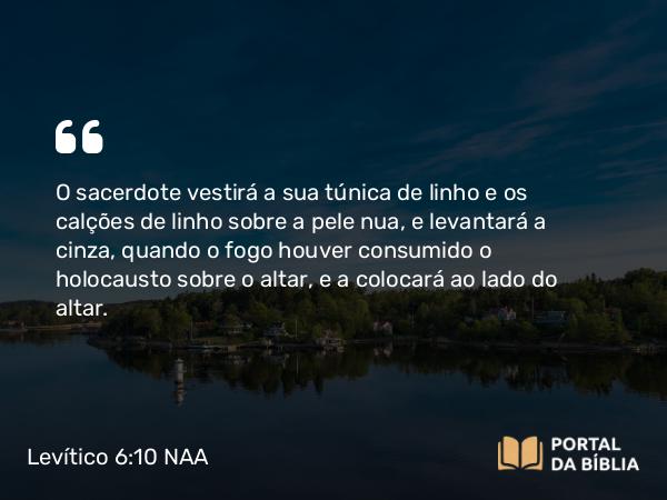 Levítico 6:10 NAA - O sacerdote vestirá a sua túnica de linho e os calções de linho sobre a pele nua, e levantará a cinza, quando o fogo houver consumido o holocausto sobre o altar, e a colocará ao lado do altar.